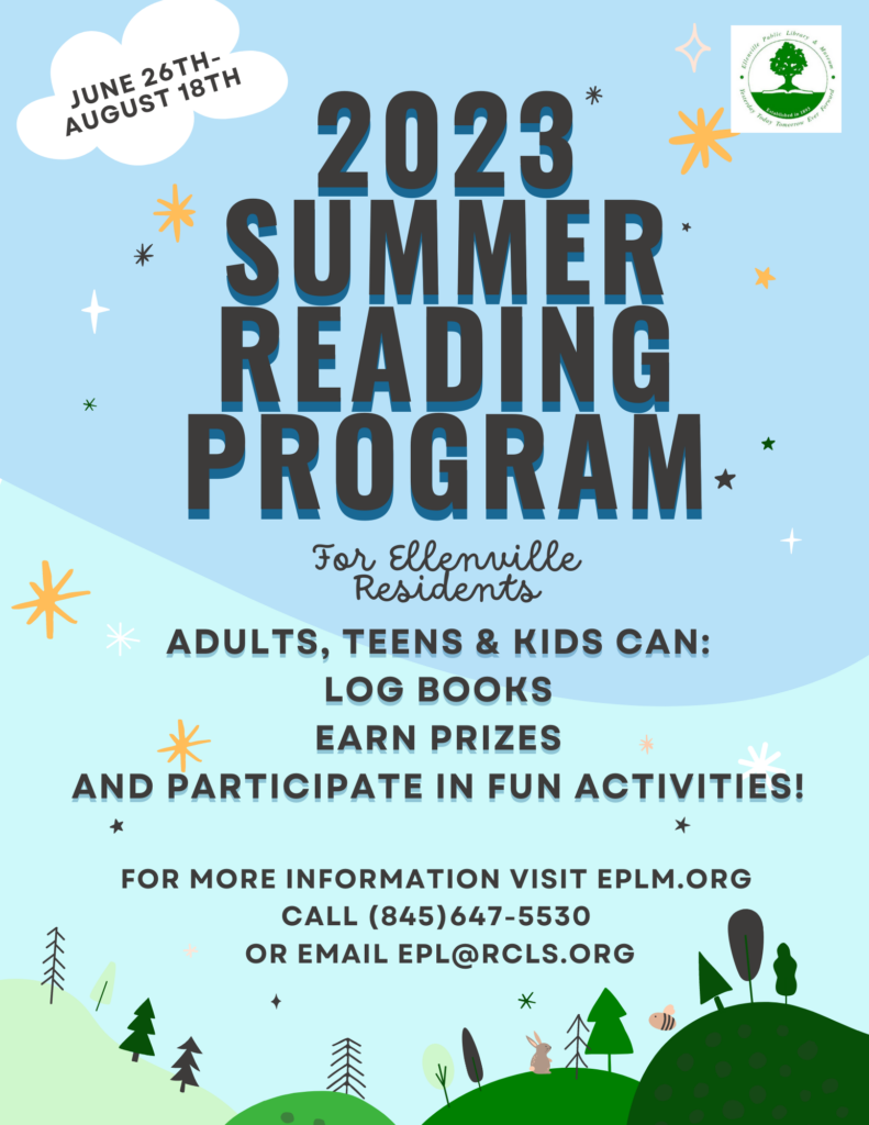 June 26th-August 18th

2023 Summer Reading Program
For Ellenville Residents
Adults, Teens & Kids can:
Log books
Earn Prizes
And participate in fun activities!
For more information visit EPLM.org
Call (845)647-5530
or email epl@rcls.org.